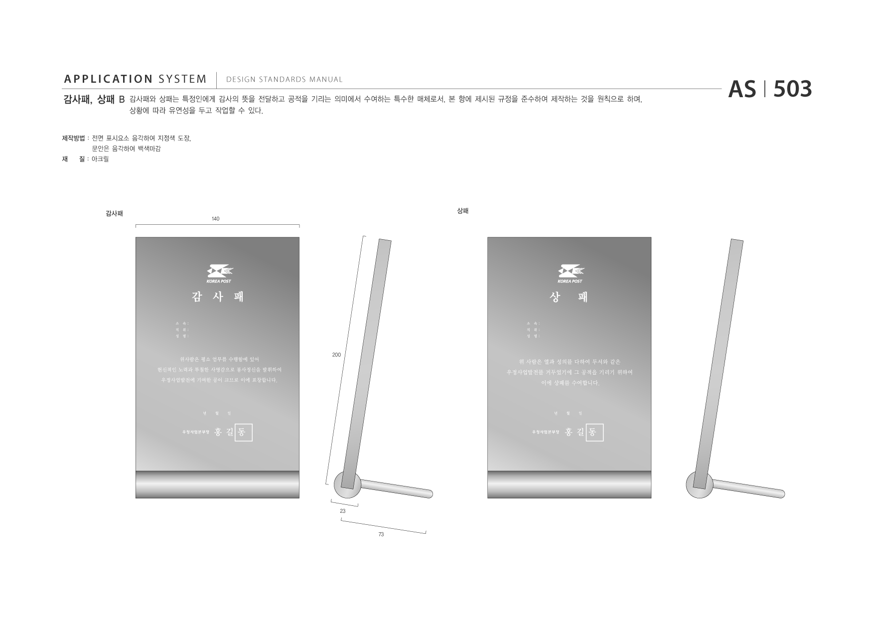 APPLICATION SYSTEM 감사패, 상패 B  DESIGN STANDARDS MANUAL  감사패와 상패는 특정인에게 감사의 뜻을 전달하고 공적을 기리는 의미에서 수여하는 특수한 매체로서, 본 항에 제시된 규정을 준수하여 제작하는 것을 원칙으로 하며, 상황에 따라 유연성을 두고 작업할 수 있다.  AS I 503  제작방법 : 전면 표시요소 음각하여 지정색 도장, 재 문안은 음각하여 백색마감 질 : 아크릴  감사패  상패 140  200  23  73